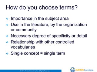 How do you choose terms?
   Importance in the subject area
   Use in the literature, by the organization
    or community
   Necessary degree of specificity or detail
   Relationship with other controlled
    vocabularies
   Single concept = single term


         © 2011. Access Innovations, Inc. All Rights Reserved.
 