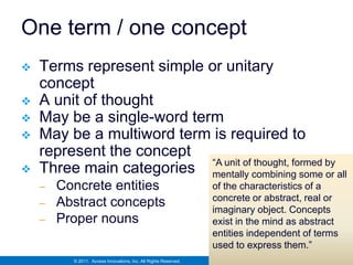 One term / one concept
   Terms represent simple or unitary
    concept
   A unit of thought
   May be a single-word term
   May be a multiword term is required to
    represent the concept
                            “A unit of thought, formed by
   Three main categories mentally combining some or all
    –   Concrete entities                                         of the characteristics of a
                                                                  concrete or abstract, real or
    –   Abstract concepts                                         imaginary object. Concepts
    –   Proper nouns                                              exist in the mind as abstract
                                                                  entities independent of terms
                                                                  used to express them.”
          © 2011. Access Innovations, Inc. All Rights Reserved.
 
