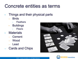 Concrete entities as terms
•   Things and their physical parts
    –   Birds
        •   Feathers
    •   Buildings
        •   Floors
•   Materials
    –   Cement
    –   Wood
    –   Lead
–   Cards and Chips

            © 2011. Access Innovations, Inc. All Rights Reserved.
 