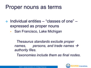 Proper nouns as terms

   Individual entities – “classes of one” –
    expressed as proper nouns
       San Francisco, Lake Michigan

         Thesaurus standards exclude proper
        names,        persons, and trade names 
        authority files.
         Taxonomies include them as final nodes.


          © 2011. Access Innovations, Inc. All Rights Reserved.
 