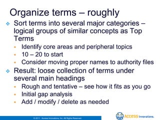 Organize terms – roughly
   Sort terms into several major categories –
    logical groups of similar concepts as Top
    Terms
       Identify core areas and peripheral topics
       10 – 20 to start
       Consider moving proper names to authority files
   Result: loose collection of terms under
    several main headings
       Rough and tentative – see how it fits as you go
       Initial gap analysis
       Add / modify / delete as needed

            © 2011. Access Innovations, Inc. All Rights Reserved.
 