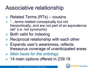 Associative relationship
   Related Terms (RTs) – cousins
   “…terms related conceptually but not
    hierarchically, and are not part of an equivalence
    set” (i.e. not synonyms)
   Both valid for indexing
   Reciprocal relationship with each other
   Expands user’s awareness, reflects
    thesaurus coverage of unanticipated areas
   Main basis for the ontology
   14 main options offered in Z39.19
         © 2011. Access Innovations, Inc. All Rights Reserved.
 