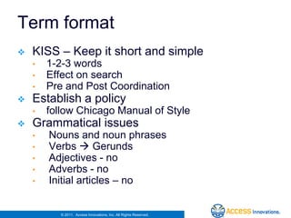 Term format
   KISS – Keep it short and simple
    •   1-2-3 words
    •   Effect on search
    •   Pre and Post Coordination
   Establish a policy
    •   follow Chicago Manual of Style
   Grammatical issues
    •   Nouns and noun phrases
    •   Verbs  Gerunds
    •   Adjectives - no
    •   Adverbs - no
    •   Initial articles – no


           © 2011. Access Innovations, Inc. All Rights Reserved.
 