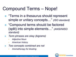 Compound Terms – Nope!
   “Terms in a thesaurus should represent
    simple or unitary concepts…” (ISO standard)
   “Compound terms should be factored
    (split) into simple elements…” (ANSI/NISO
    standard)
   Term phrases are okay (bigrams)
       Adjective Noun
       American history
   Two concepts combined are not
       Aromatherapy for bloating


           © 2011. Access Innovations, Inc. All Rights Reserved.
 