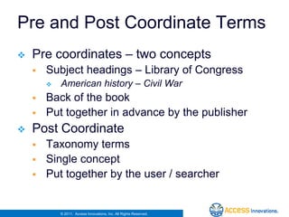 Pre and Post Coordinate Terms
   Pre coordinates – two concepts
       Subject headings – Library of Congress
           American history – Civil War
       Back of the book
       Put together in advance by the publisher
   Post Coordinate
       Taxonomy terms
       Single concept
       Put together by the user / searcher


            © 2011. Access Innovations, Inc. All Rights Reserved.
 