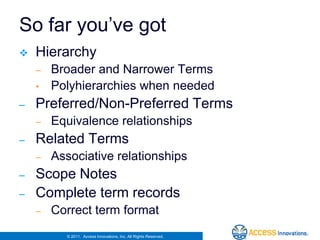 So far you’ve got
   Hierarchy
    –   Broader and Narrower Terms
    •   Polyhierarchies when needed
–   Preferred/Non-Preferred Terms
    –   Equivalence relationships
–   Related Terms
    –   Associative relationships
–   Scope Notes
–   Complete term records
    –   Correct term format
          © 2011. Access Innovations, Inc. All Rights Reserved.
 