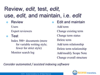Review, edit, test, edit,
use, edit, and maintain, i.e. edit
    Review                                                             Edit and maintain
     Users                                                               Add term
     Expert reviewers                                                    Change existing term
    Test                                                                Change term status
     Index 500+ documents (more                                          Delete term
         for variable writing style;                                     Add term relationship
         fewer for strict style)                                         Delete term relationship
     Monitor search log                                                  Add/modify Scope Note
                                                                         Change overall structure

Consider automated / assisted indexing software

             © 2011. Access Innovations, Inc. All Rights Reserved.
 