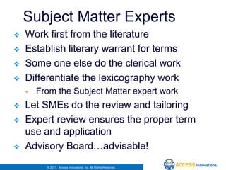 Subject Matter Experts
   Work first from the literature
   Establish literary warrant for terms
   Some one else do the clerical work
   Differentiate the lexicography work
       From the Subject Matter expert work
   Let SMEs do the review and tailoring
   Expert review ensures the proper term
    use and application
   Advisory Board…advisable!
          © 2011. Access Innovations, Inc. All Rights Reserved.
 