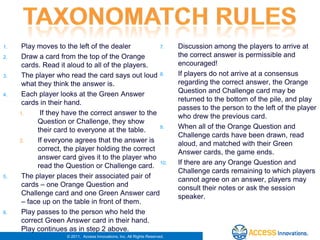 1.    Play moves to the left of the dealer         7.                       Discussion among the players to arrive at
2.    Draw a card from the top of the Orange                                the correct answer is permissible and
      cards. Read it aloud to all of the players.                           encouraged!
3.    The player who read the card says out loud 8.                         If players do not arrive at a consensus
      what they think the answer is.                                        regarding the correct answer, the Orange
4.    Each player looks at the Green Answer                                 Question and Challenge card may be
      cards in their hand.                                                  returned to the bottom of the pile, and play
                                                                            passes to the person to the left of the player
     1.     If they have the correct answer to the                          who drew the previous card.
           Question or Challenge, they show
           their card to everyone at the table.    9.                       When all of the Orange Question and
                                                                            Challenge cards have been drawn, read
     2.    If everyone agrees that the answer is                            aloud, and matched with their Green
           correct, the player holding the correct                          Answer cards, the game ends.
           answer card gives it to the player who
           read the Question or Challenge card. 10.                         If there are any Orange Question and
                                                                            Challenge cards remaining to which players
5.    The player places their associated pair of                            cannot agree on an answer, players may
      cards – one Orange Question and                                       consult their notes or ask the session
      Challenge card and one Green Answer card                              speaker.
      – face up on the table in front of them.
6.    Play passes to the person who held the
      correct Green Answer card in their hand.
      Play continues as in step 2 above.
                    © 2011. Access Innovations, Inc. All Rights Reserved.
 
