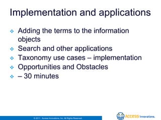 Implementation and applications
   Adding the terms to the information
    objects
   Search and other applications
   Taxonomy use cases – implementation
   Opportunities and Obstacles
   – 30 minutes




        © 2011. Access Innovations, Inc. All Rights Reserved.
 