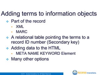 Adding terms to information objects
    Part of the record
        XML
        MARC
    A relational table pointing the terms to a
     record ID number (Secondary key)
    Adding data to the HTML
        META NAME KEYWORD Element
    Many other options


           © 2011. Access Innovations, Inc. All Rights Reserved.
 