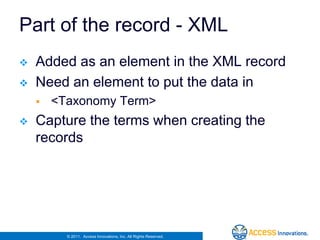 Part of the record - XML
   Added as an element in the XML record
   Need an element to put the data in
       <Taxonomy Term>
   Capture the terms when creating the
    records




          © 2011. Access Innovations, Inc. All Rights Reserved.
 