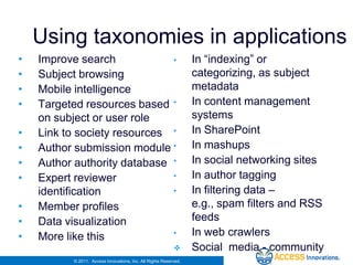 Using taxonomies in applications
•   Improve search            •                                   In “indexing” or
•   Subject browsing                                              categorizing, as subject
•   Mobile intelligence                                           metadata
•   Targeted resources based •                                    In content management
    on subject or user role                                       systems
•   Link to society resources •                                   In SharePoint
•   Author submission module •                                    In mashups
•   Author authority database •                                   In social networking sites
•   Expert reviewer           •                                   In author tagging
    identification            •                                   In filtering data –
•   Member profiles                                               e.g., spam filters and RSS
•   Data visualization                                            feeds
•   More like this            •                                   In web crawlers
                                                                 Social media - community
          © 2011. Access Innovations, Inc. All Rights Reserved.
 