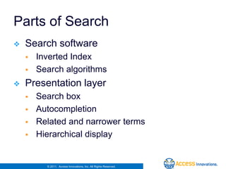 Parts of Search
   Search software
       Inverted Index
       Search algorithms
   Presentation layer
       Search box
       Autocompletion
       Related and narrower terms
       Hierarchical display


          © 2011. Access Innovations, Inc. All Rights Reserved.
 