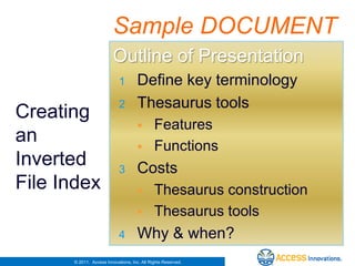 Sample DOCUMENT
                         Outline of Presentation
                            1        Define key terminology
                            2        Thesaurus tools
Creating
                                            Features
an                                          Functions
Inverted                    3        Costs
File Index                                  Thesaurus construction
                                            Thesaurus tools
                            4        Why & when?
      © 2011. Access Innovations, Inc. All Rights Reserved.
 