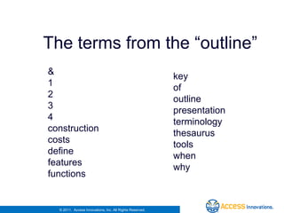Simple inverted file index
   The terms from the “outline”
    &                                                         key
    1                                                         of
    2                                                         outline
    3                                                         presentation
    4                                                         terminology
    construction                                              thesaurus
    costs                                                     tools
    define                                                    when
    features
                                                              why
    functions


      © 2011. Access Innovations, Inc. All Rights Reserved.
 