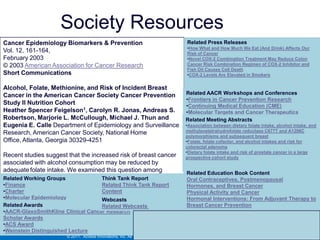 Link to Society Resources
Cancer Epidemiology Biomarkers & Prevention                                   Related Press Releases
                                                                              •How What and How Much We Eat (And Drink) Affects Our
Vol. 12, 161-164,                                                             Risk of Cancer
February 2003                                                                 •Novel COX-2 Combination Treatment May Reduce Colon
© 2003 American Association for Cancer Research                               Cancer Risk Combination Regimen of COX-2 Inhibitor and
                                                                              Fish Oil Causes Cell Death
Short Communications                                                          •COX-2 Levels Are Elevated in Smokers


Alcohol, Folate, Methionine, and Risk of Incident Breast
Cancer in the American Cancer Society Cancer Prevention                       Related AACR Workshops and Conferences
                                                                              •Frontiers in Cancer Prevention Research
Study II Nutrition Cohort                                                     •Continuing Medical Education (CME)
Heather Spencer Feigelson1, Carolyn R. Jonas, Andreas S.                      •Molecular Targets and Cancer Therapeutics
Robertson, Marjorie L. McCullough, Michael J. Thun and                        Related Meeting Abstracts
Eugenia E. Calle Department of Epidemiology and Surveillance                  •Association between dietary folate intake, alcohol intake, and
                                                                              methylenetetrahydrofolate reductase C677T and A1298C
Research, American Cancer Society, National Home                              polymorphisms and subsequent breast
Office, Atlanta, Georgia 30329-4251                                           •Folate, folate cofactor, and alcohol intakes and risk for
                                                                              colorectal adenoma
                                                                              •Dietary folate intake and risk of prostate cancer in a large
Recent studies suggest that the increased risk of breast cancer               prospective cohort study
associated with alcohol consumption may be reduced by
adequate folate intake. We examined this question among                       Related Education Book Content
66,561 postmenopausal women in the American Cancer Society
Related Working Groups               Think Tank Report                        Oral Contraceptives, Postmenopausal
•FinancePrevention Study II NutritionRelated Think Tank Report
Cancer                               Cohort.                                  Hormones, and Breast Cancer
•Charter                            Content                                   Physical Activity and Cancer
•Molecular Epidemiology             Webcasts                                  Hormonal Interventions: From Adjuvant Therapy to
Related Awards                      Related Webcasts                          Breast Cancer Prevention
•AACR-GlaxoSmithKline Clinical Cancer Research
Scholar Awards
•ACS Award
•Weinstein Distinguished Lecture
                      © 2011. Access Innovations, Inc. All Rights Reserved.
 
