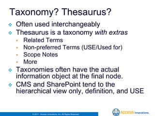 Taxonomy? Thesaurus?
   Often used interchangeably
   Thesaurus is a taxonomy with extras
       Related Terms
       Non-preferred Terms (USE/Used for)
       Scope Notes
       More
   Taxonomies often have the actual
    information object at the final node.
   CMS and SharePoint tend to the
    hierarchical view only, definition, and USE


           © 2011. Access Innovations, Inc. All Rights Reserved.
 