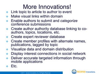 More Innovations!
   Link topic to article to author to event
   Make visual links within domain
   Enable authors to submit and categorize
    conference submissions
   Create author authority database linking to co-
    authors, topics, locations, etc.
   Create expert reviewer database
   Create member profiles with alternate names,
    publications, tagged by topic
   Visualize data and domain distribution
   Display interest connections in social network
   Deliver accurate targeted information through
    mobile applications
   Etc.
         © 2011. Access Innovations, Inc. All Rights Reserved.
 