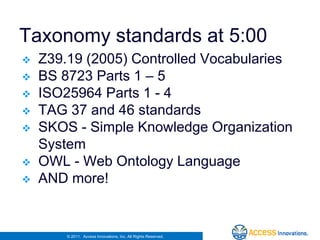 Taxonomy standards at 5:00
   Z39.19 (2005) Controlled Vocabularies
   BS 8723 Parts 1 – 5
   ISO25964 Parts 1 - 4
   TAG 37 and 46 standards
   SKOS - Simple Knowledge Organization
    System
   OWL - Web Ontology Language
   AND more!


        © 2011. Access Innovations, Inc. All Rights Reserved.
 