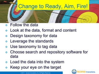 Change to Ready, Aim, Fire!


   Follow the data
   Look at the data, format and content
   Design taxonomy for data
   Leverage the standards
   Use taxonomy to tag data
   Choose search and repository software for
    data
   Load the data into the system
   Keep your eye on the target
         © 2011. Access Innovations, Inc. All Rights Reserved.
 