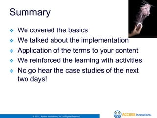 Summary
   We covered the basics
   We talked about the implementation
   Application of the terms to your content
   We reinforced the learning with activities
   No go hear the case studies of the next
    two days!




         © 2011. Access Innovations, Inc. All Rights Reserved.
 