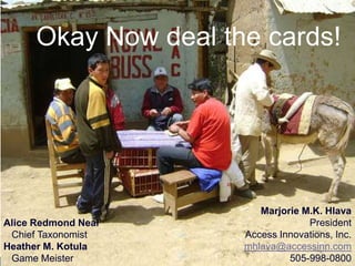 Okay Now deal the cards!




                                                                         Marjorie M.K. Hlava
Alice Redmond Neal                                                                 President
 Chief Taxonomist                                                     Access Innovations, Inc.
Heather M. Kotula                                                     mhlava@accessinn.com
 Game Meister © 2011. Access Innovations, Inc. All Rights Reserved.            505-998-0800
 