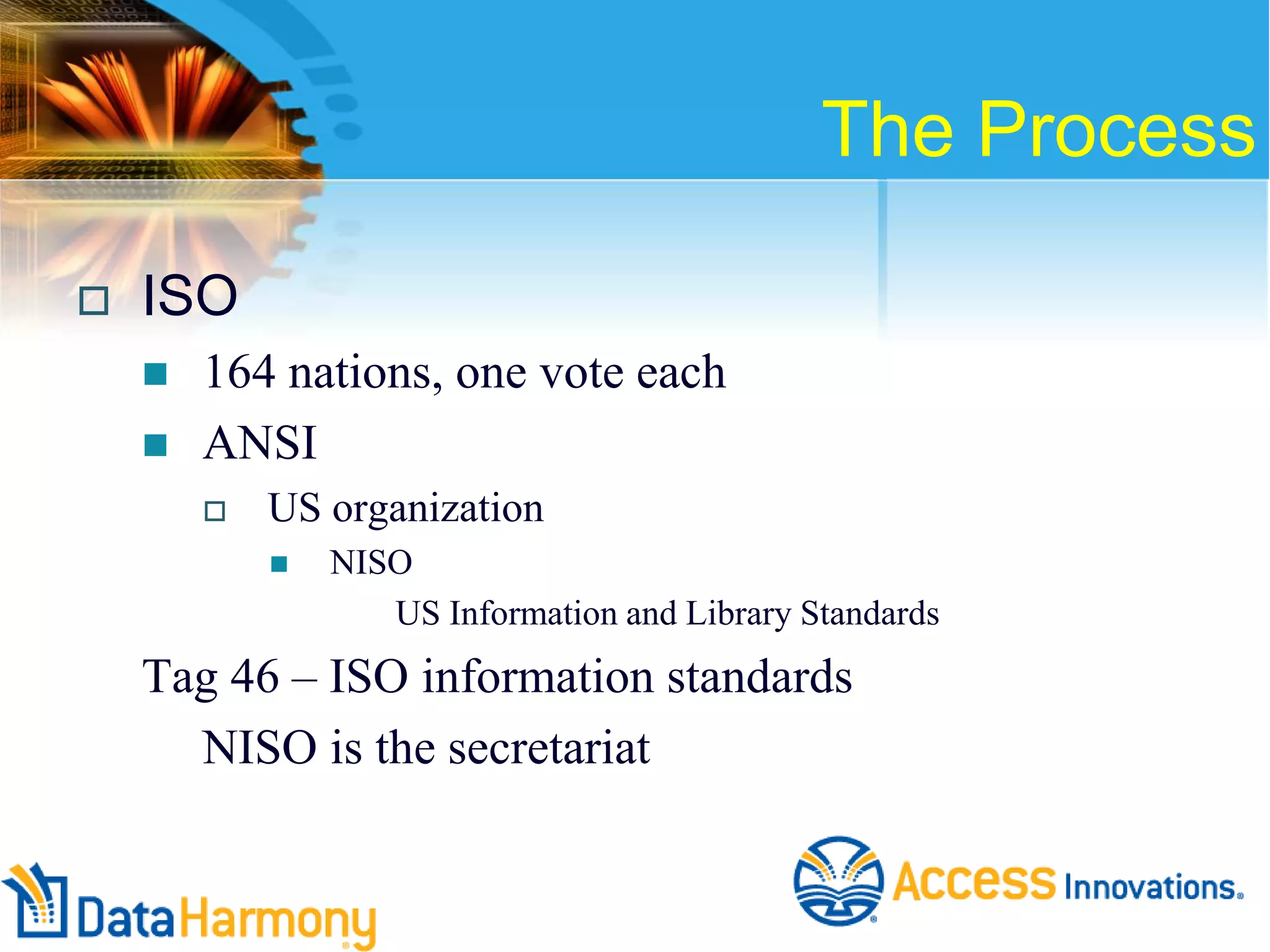 The Process


ISO



164 nations, one vote each
ANSI


US organization


NISO
US Information and Library Standards

Tag 46 – ISO information standards
NISO is the secretariat

 