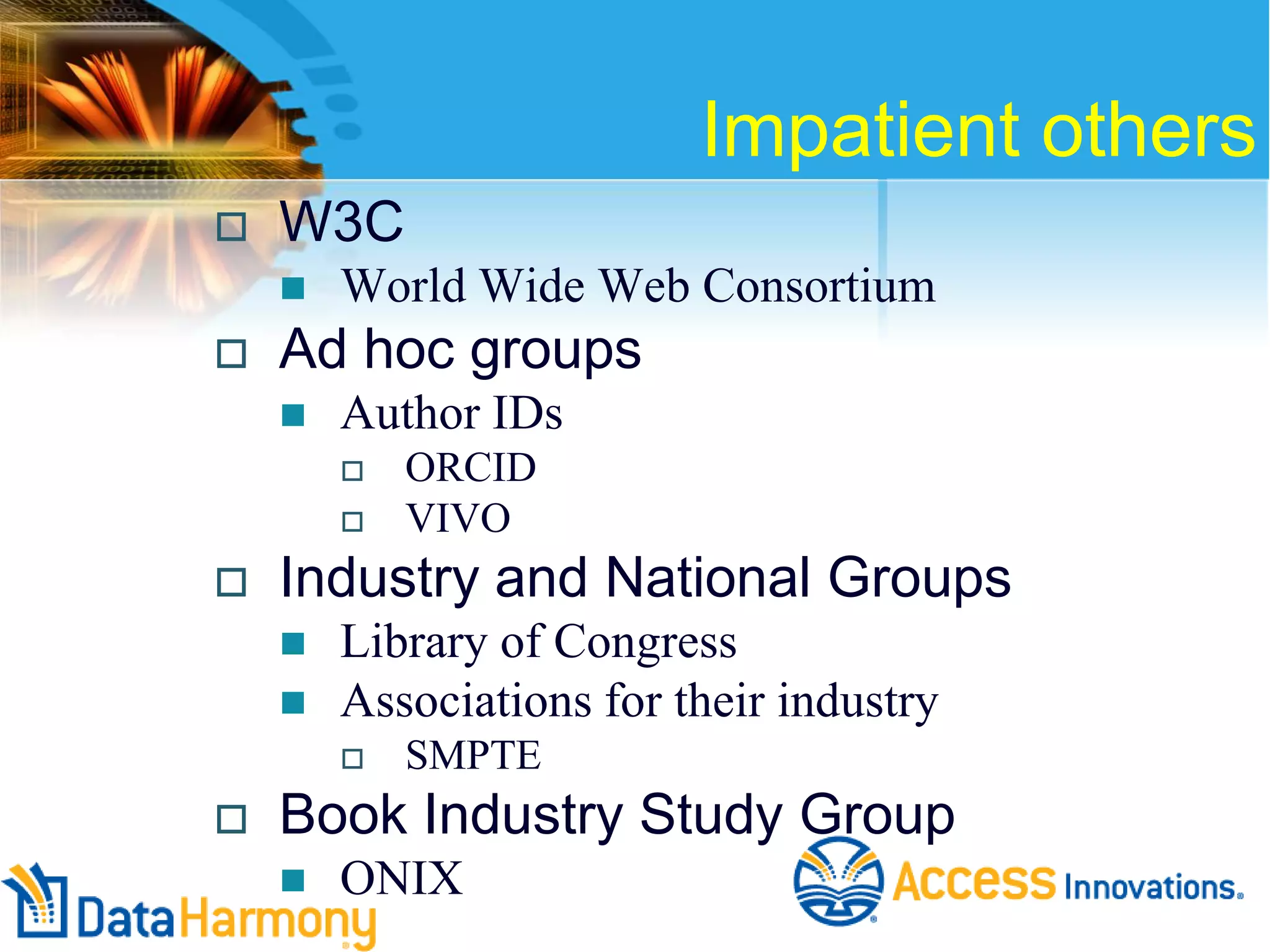 Impatient others


W3C




World Wide Web Consortium

Ad hoc groups


Author IDs





Industry and National Groups



Library of Congress
Associations for their industry




ORCID
VIVO

SMPTE

Book Industry Study Group


ONIX

 