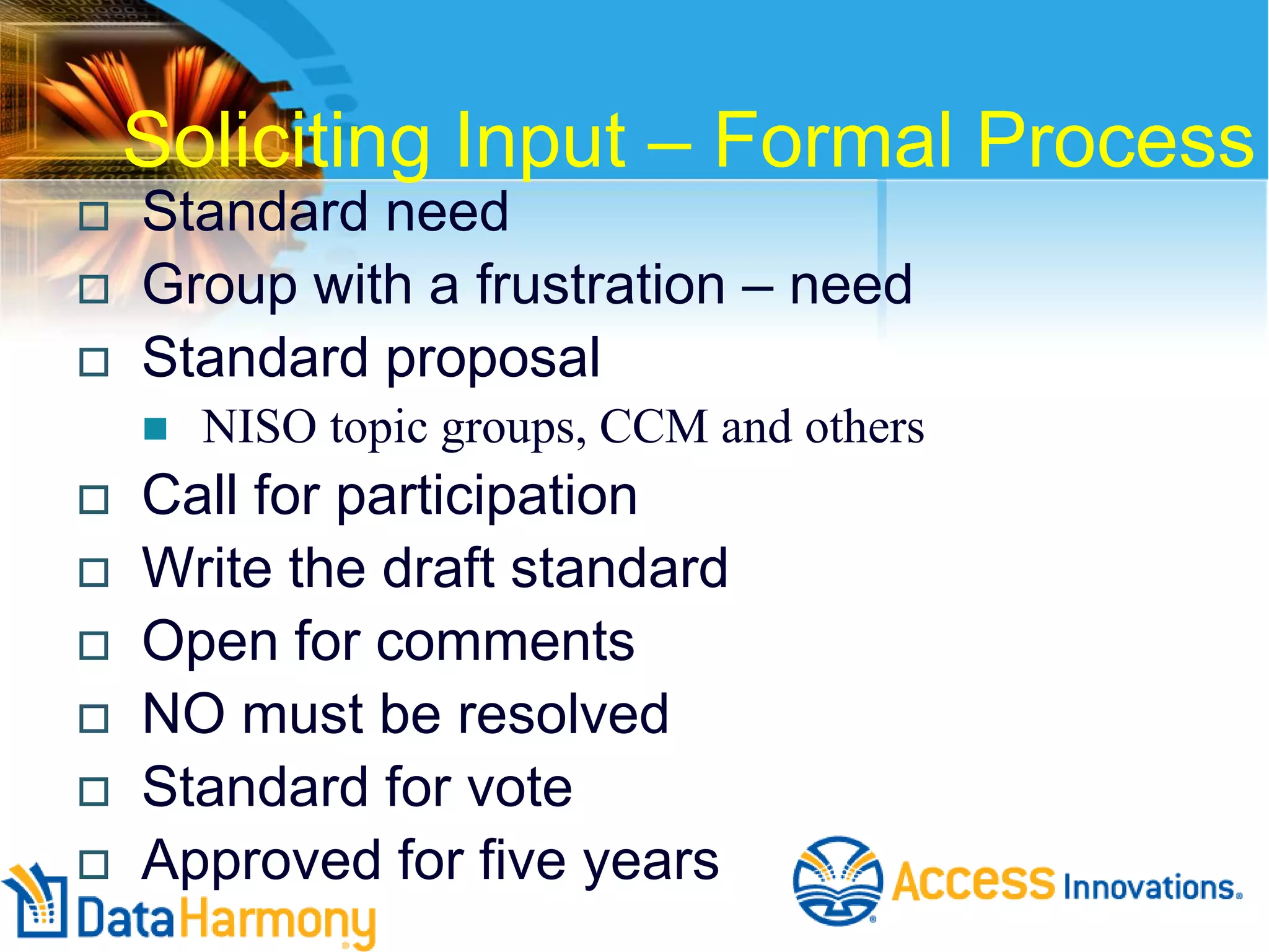 Soliciting Input – Formal Process





Standard need
Group with a frustration – need
Standard proposal











NISO topic groups, CCM and others

Call for participation
Write the draft standard
Open for comments
NO must be resolved
Standard for vote
Approved for five years

 