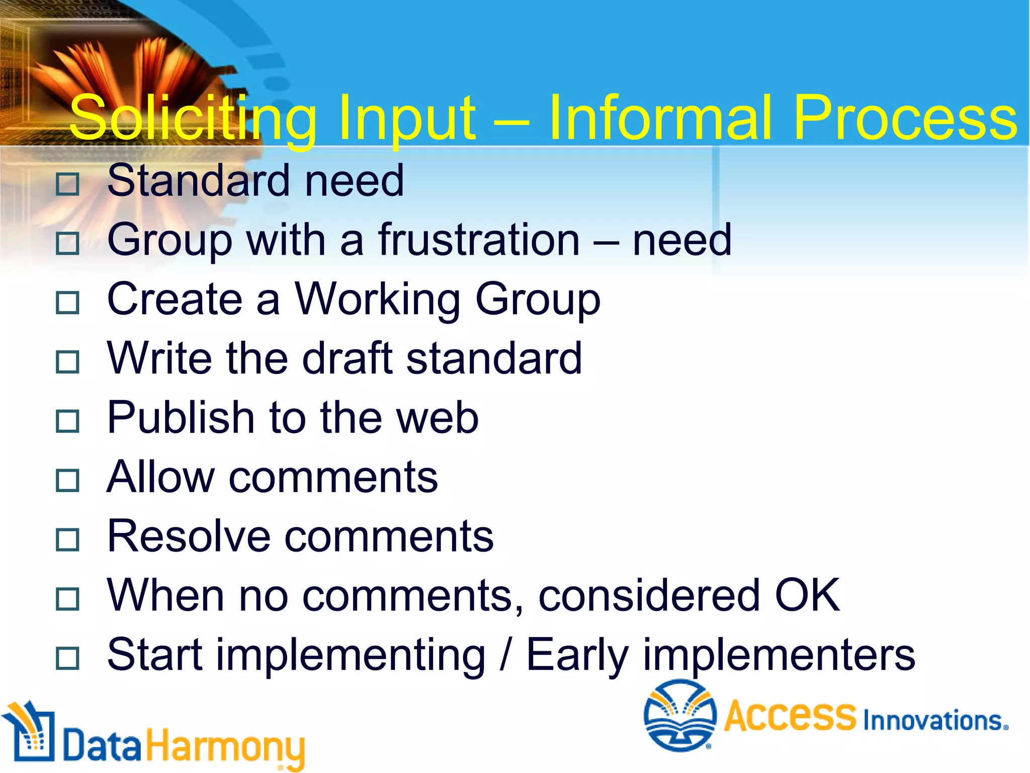 Soliciting Input – Informal Process










Standard need
Group with a frustration – need
Create a Working Group
Write the draft standard
Publish to the web
Allow comments
Resolve comments
When no comments, considered OK
Start implementing / Early implementers

 