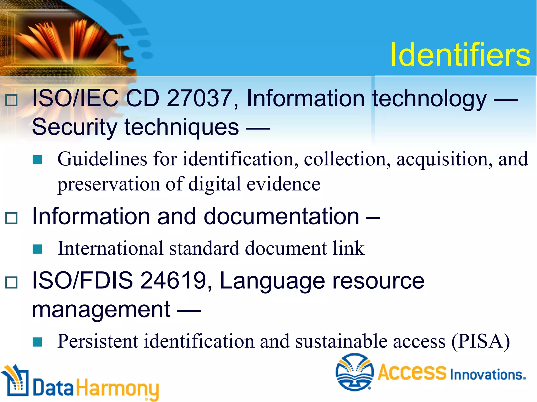 Identifiers


ISO/IEC CD 27037, Information technology —
Security techniques —




Information and documentation –




Guidelines for identification, collection, acquisition, and
preservation of digital evidence
International standard document link

ISO/FDIS 24619, Language resource
management —


Persistent identification and sustainable access (PISA)

 