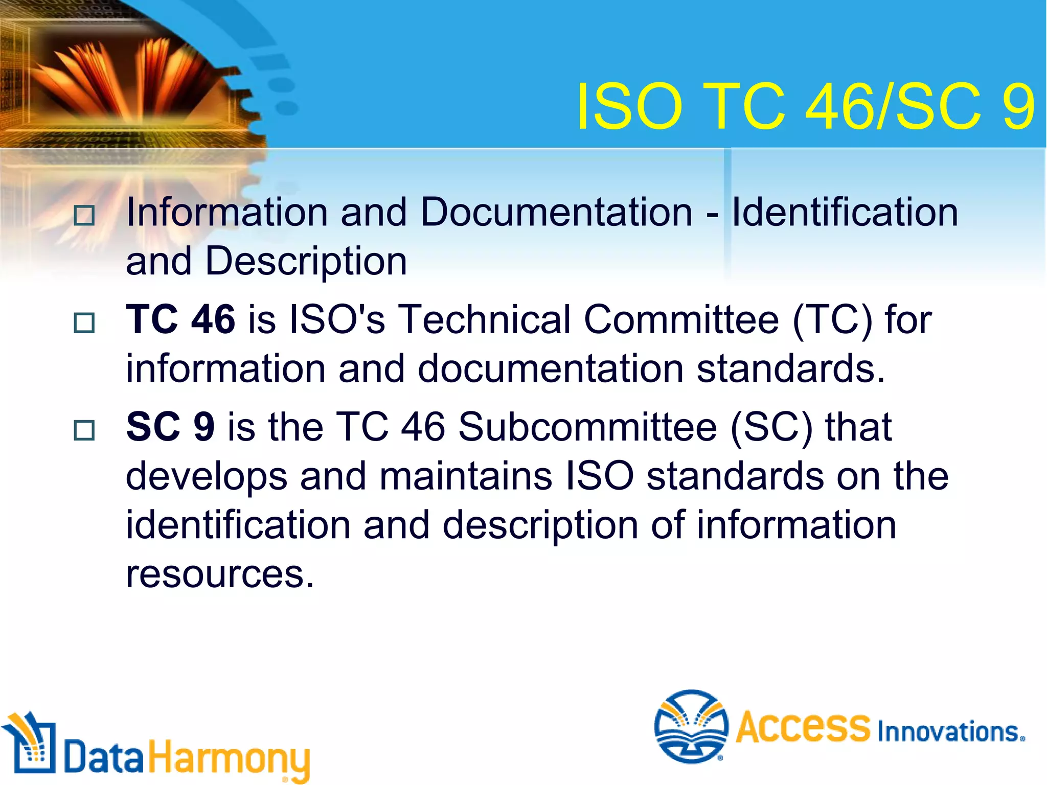 ISO TC 46/SC 9






Information and Documentation - Identification
and Description
TC 46 is ISO's Technical Committee (TC) for
information and documentation standards.
SC 9 is the TC 46 Subcommittee (SC) that
develops and maintains ISO standards on the
identification and description of information
resources.

 