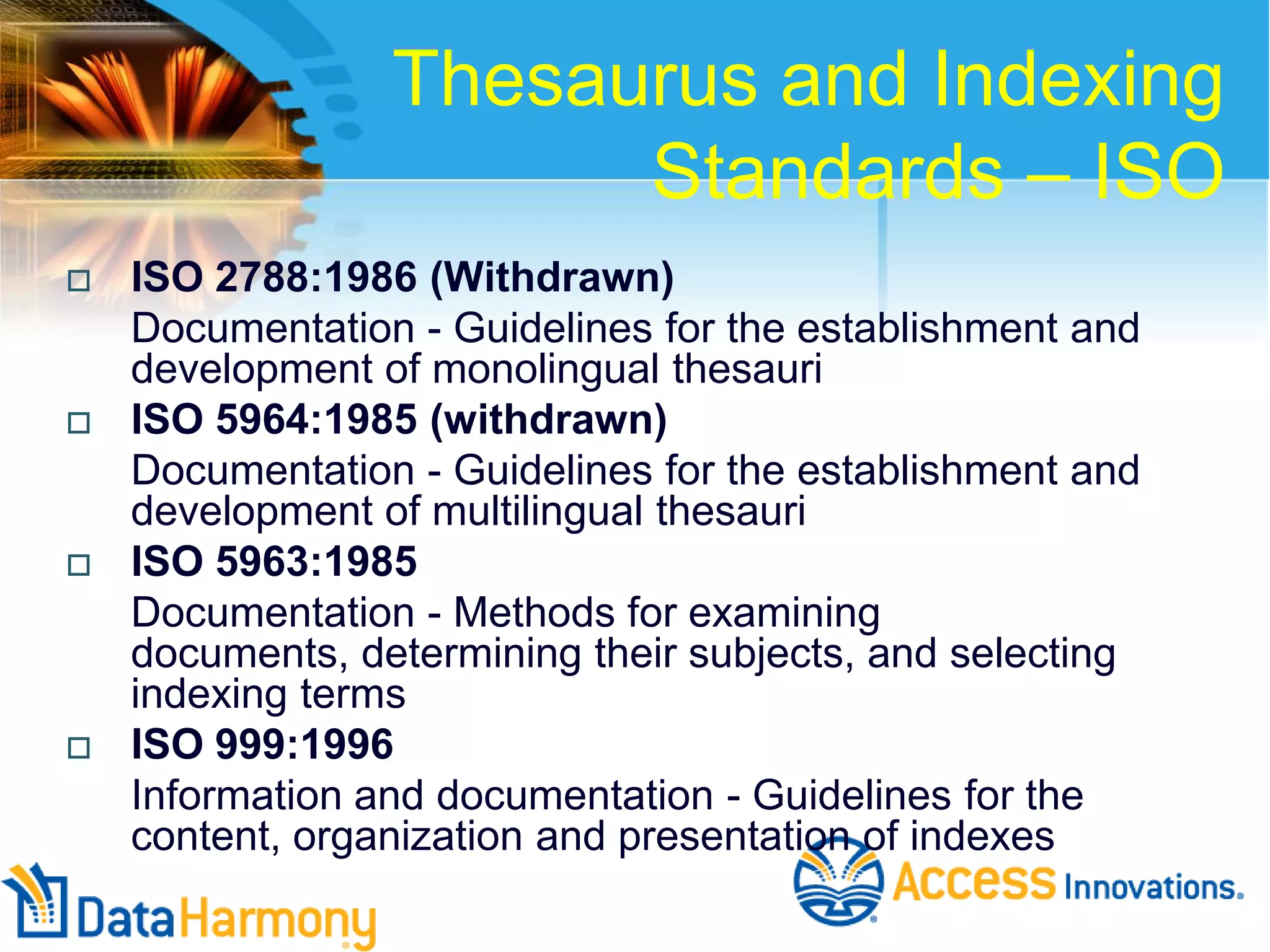 Thesaurus and Indexing
Standards – ISO








ISO 2788:1986 (Withdrawn)
Documentation - Guidelines for the establishment and
development of monolingual thesauri
ISO 5964:1985 (withdrawn)
Documentation - Guidelines for the establishment and
development of multilingual thesauri
ISO 5963:1985
Documentation - Methods for examining
documents, determining their subjects, and selecting
indexing terms
ISO 999:1996
Information and documentation - Guidelines for the
content, organization and presentation of indexes

 