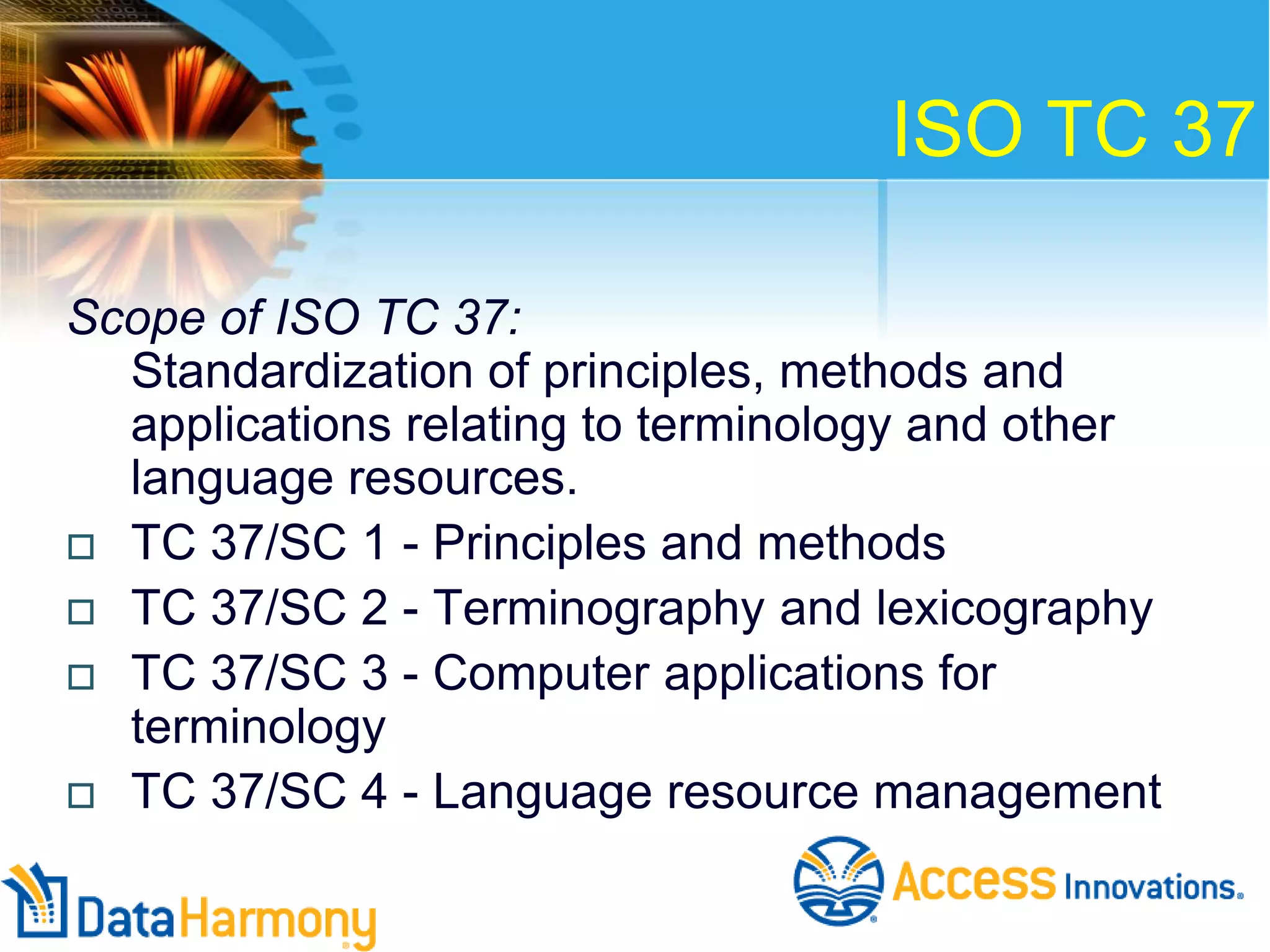 ISO TC 37
Scope of ISO TC 37:
Standardization of principles, methods and
applications relating to terminology and other
language resources.
 TC 37/SC 1 - Principles and methods
 TC 37/SC 2 - Terminography and lexicography
 TC 37/SC 3 - Computer applications for
terminology
 TC 37/SC 4 - Language resource management

 