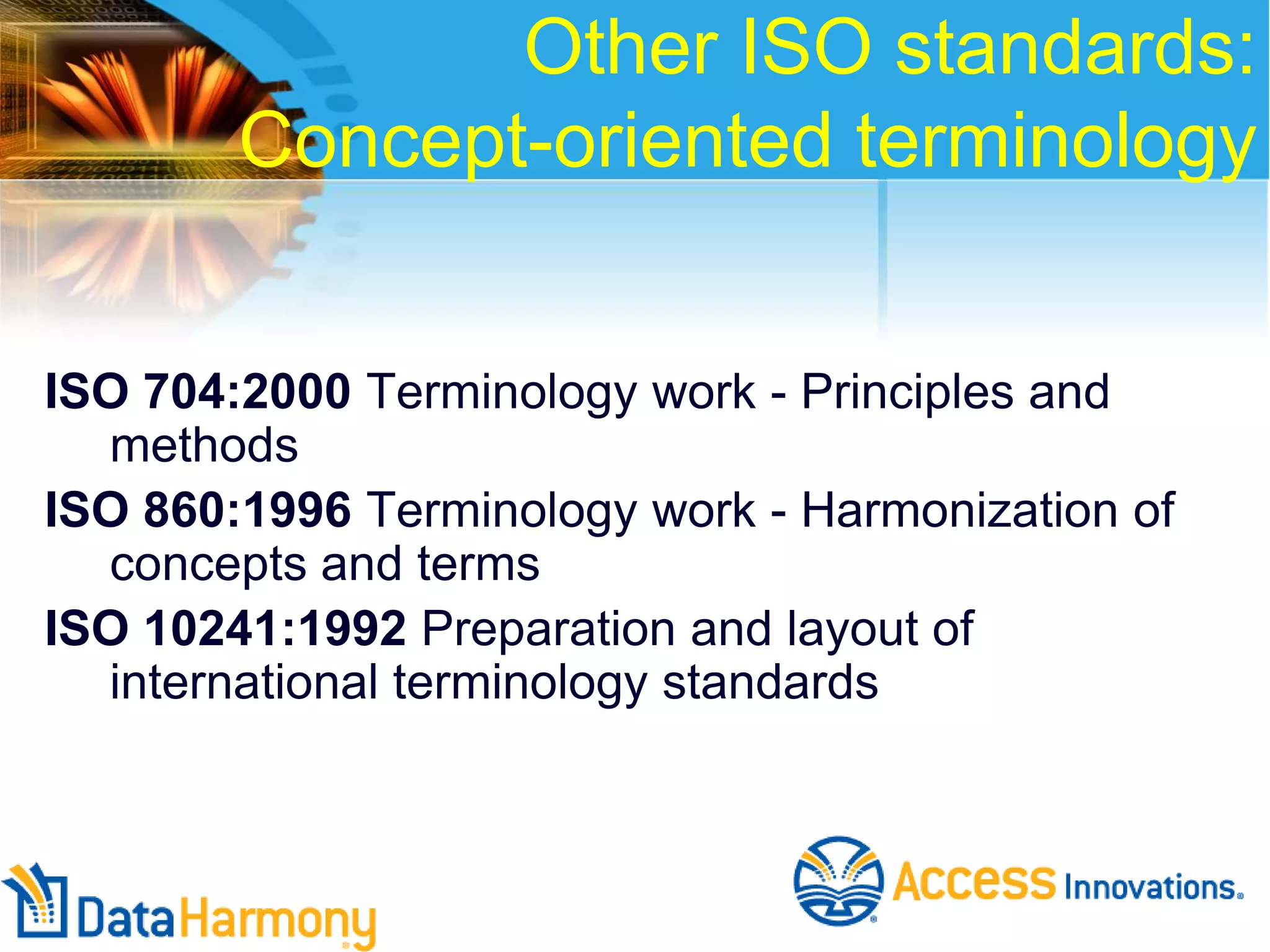 Other ISO standards:
Concept-oriented terminology
ISO 704:2000 Terminology work - Principles and
methods
ISO 860:1996 Terminology work - Harmonization of
concepts and terms
ISO 10241:1992 Preparation and layout of
international terminology standards

 