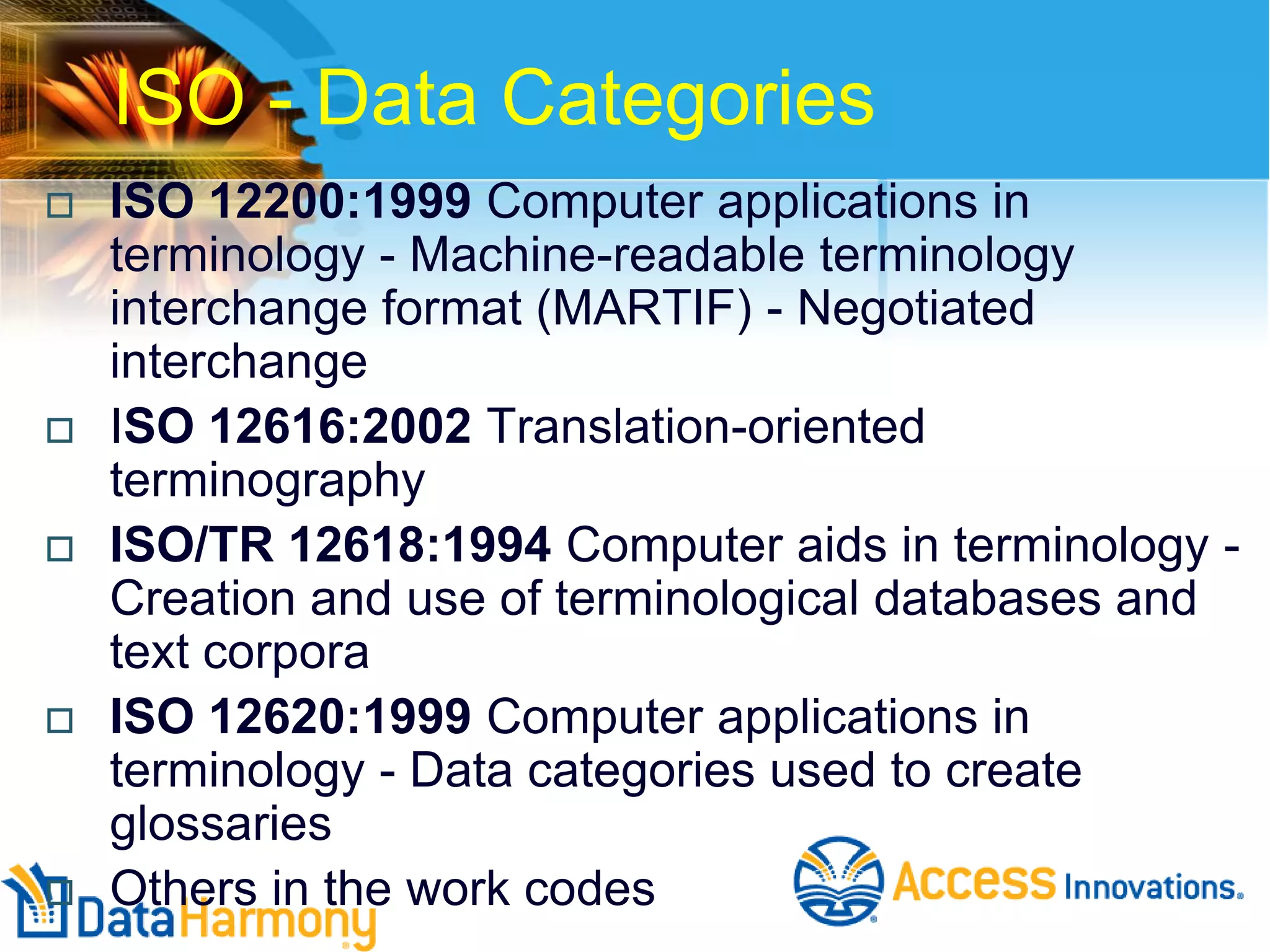 ISO - Data Categories










ISO 12200:1999 Computer applications in
terminology - Machine-readable terminology
interchange format (MARTIF) - Negotiated
interchange
ISO 12616:2002 Translation-oriented
terminography
ISO/TR 12618:1994 Computer aids in terminology Creation and use of terminological databases and
text corpora
ISO 12620:1999 Computer applications in
terminology - Data categories used to create
glossaries
Others in the work codes

 
