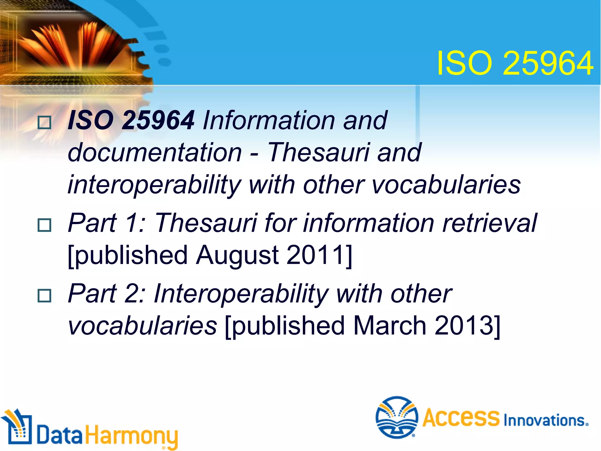 ISO 25964






ISO 25964 Information and
documentation - Thesauri and
interoperability with other vocabularies
Part 1: Thesauri for information retrieval
[published August 2011]
Part 2: Interoperability with other
vocabularies [published March 2013]

 