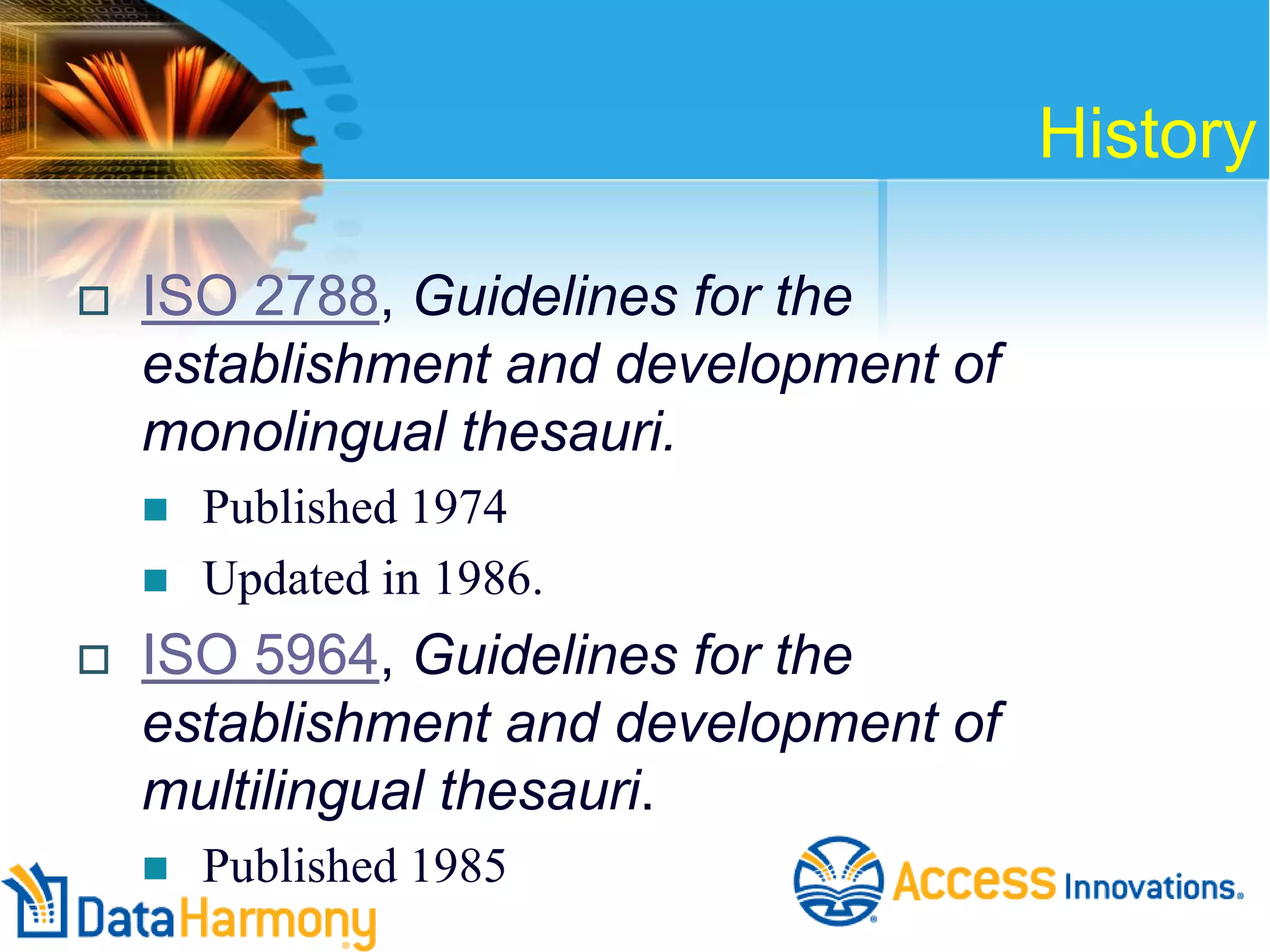 History


ISO 2788, Guidelines for the
establishment and development of
monolingual thesauri.





Published 1974
Updated in 1986.

ISO 5964, Guidelines for the
establishment and development of
multilingual thesauri.


Published 1985

 
