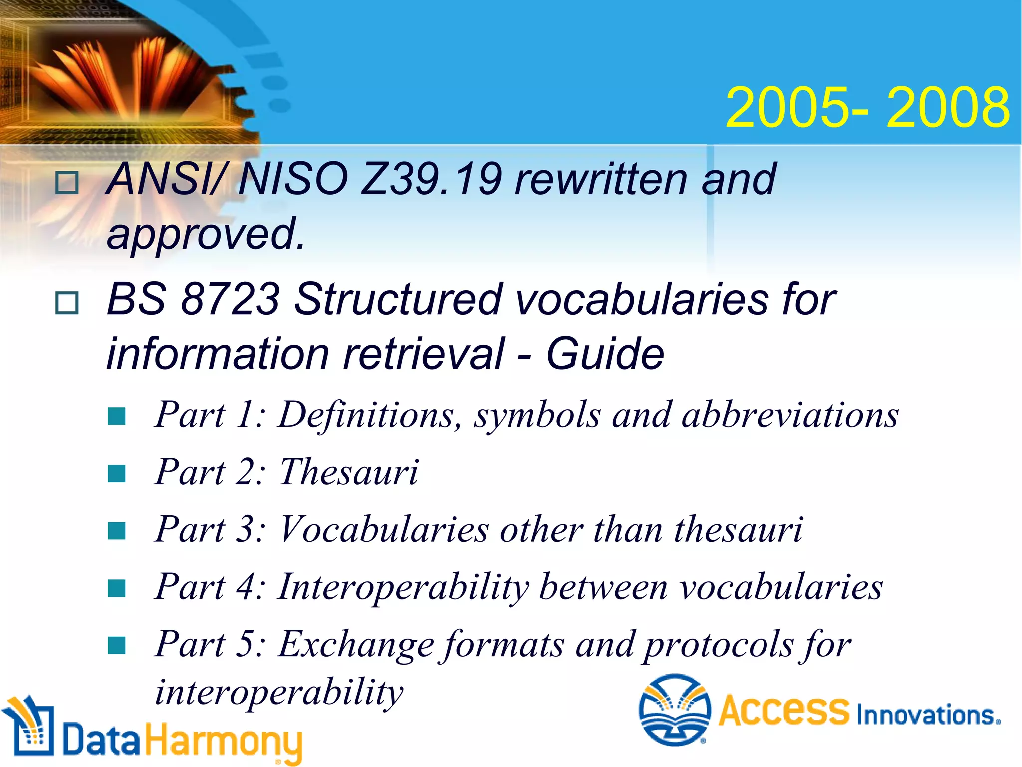 2005- 2008




ANSI/ NISO Z39.19 rewritten and
approved.
BS 8723 Structured vocabularies for
information retrieval - Guide






Part 1: Definitions, symbols and abbreviations
Part 2: Thesauri
Part 3: Vocabularies other than thesauri
Part 4: Interoperability between vocabularies
Part 5: Exchange formats and protocols for
interoperability

 