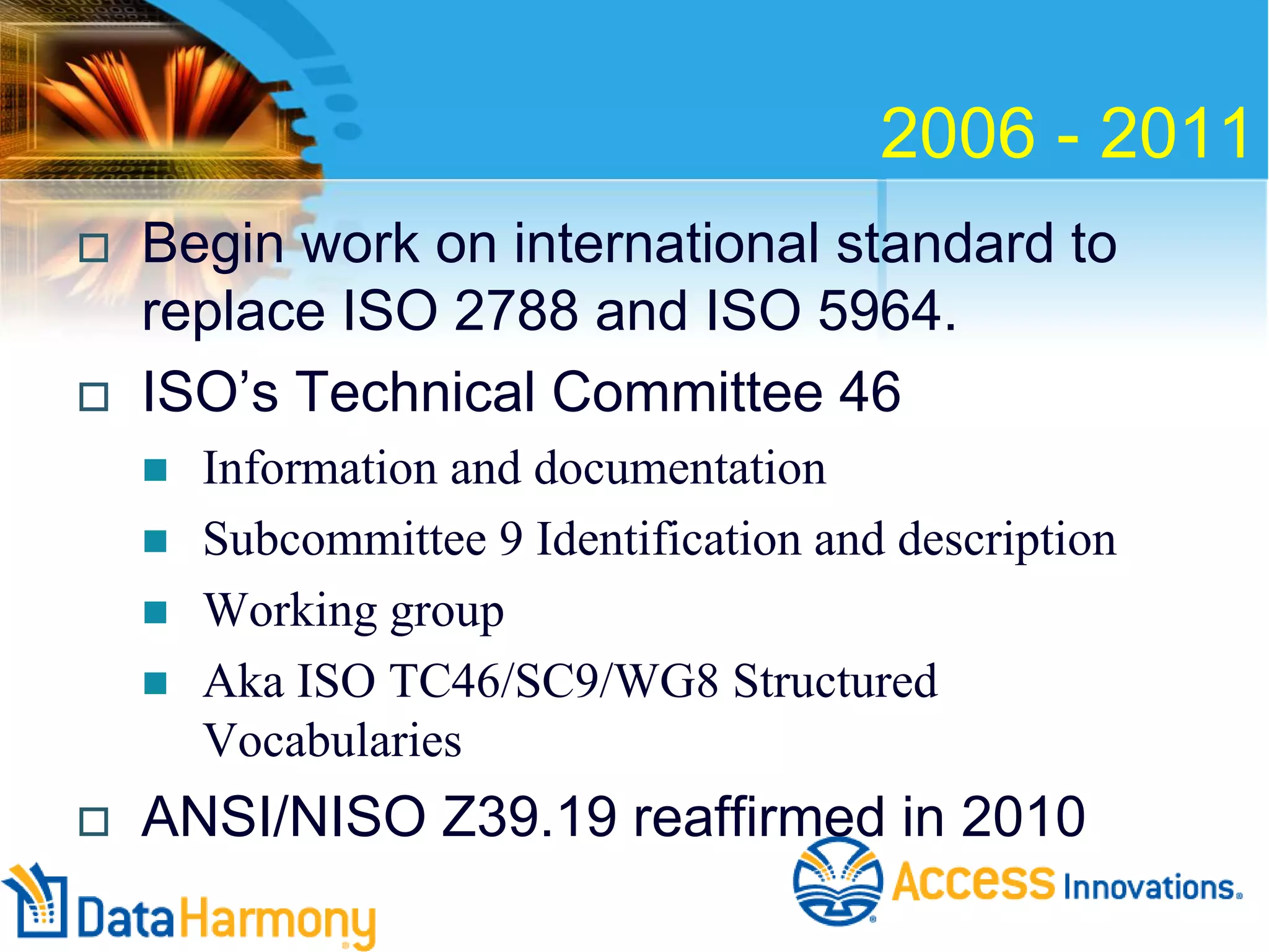 2006 - 2011




Begin work on international standard to
replace ISO 2788 and ISO 5964.
ISO’s Technical Committee 46







Information and documentation
Subcommittee 9 Identification and description
Working group
Aka ISO TC46/SC9/WG8 Structured
Vocabularies

ANSI/NISO Z39.19 reaffirmed in 2010

 