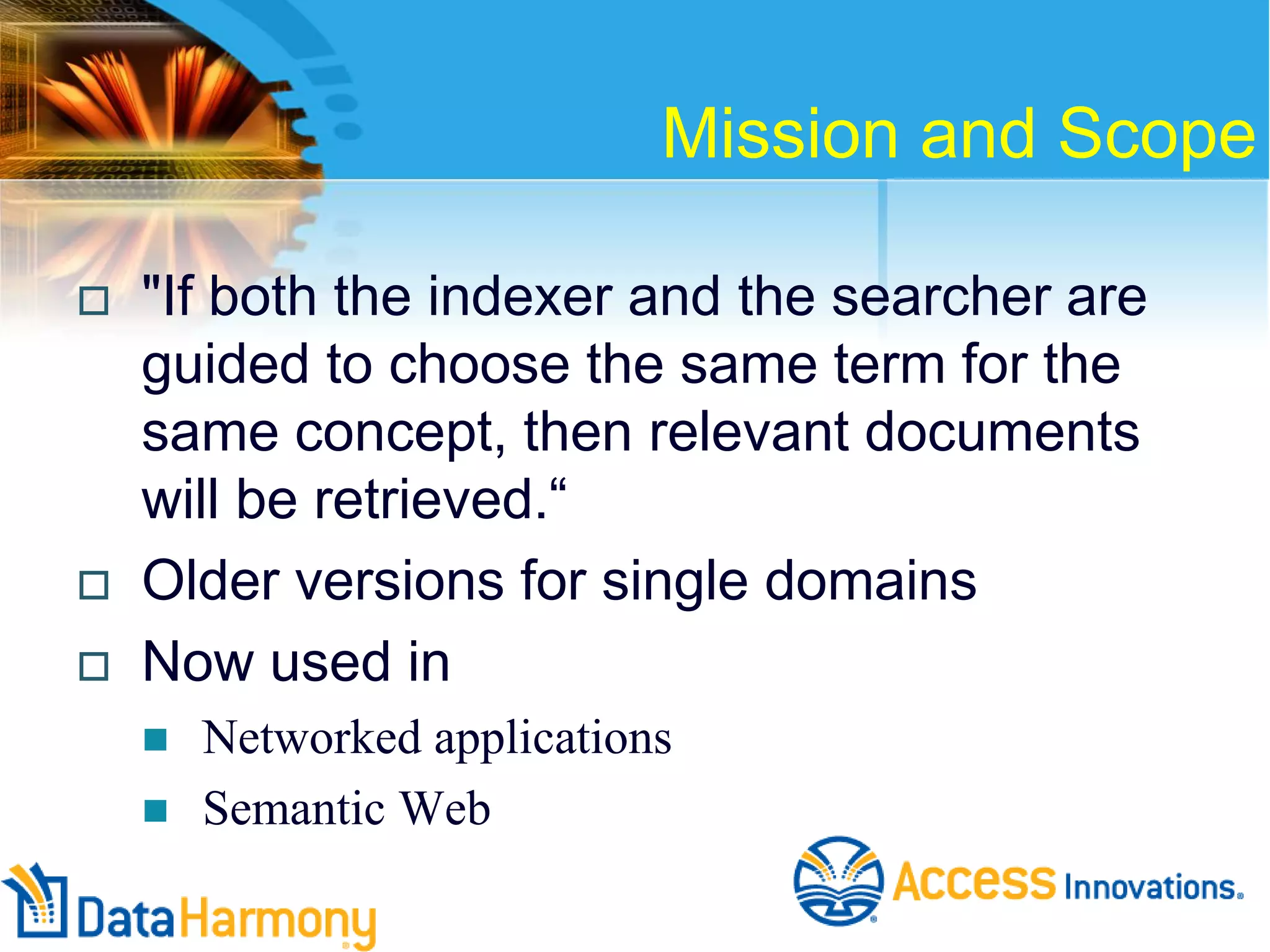 Mission and Scope





"If both the indexer and the searcher are
guided to choose the same term for the
same concept, then relevant documents
will be retrieved.―
Older versions for single domains
Now used in



Networked applications
Semantic Web

 