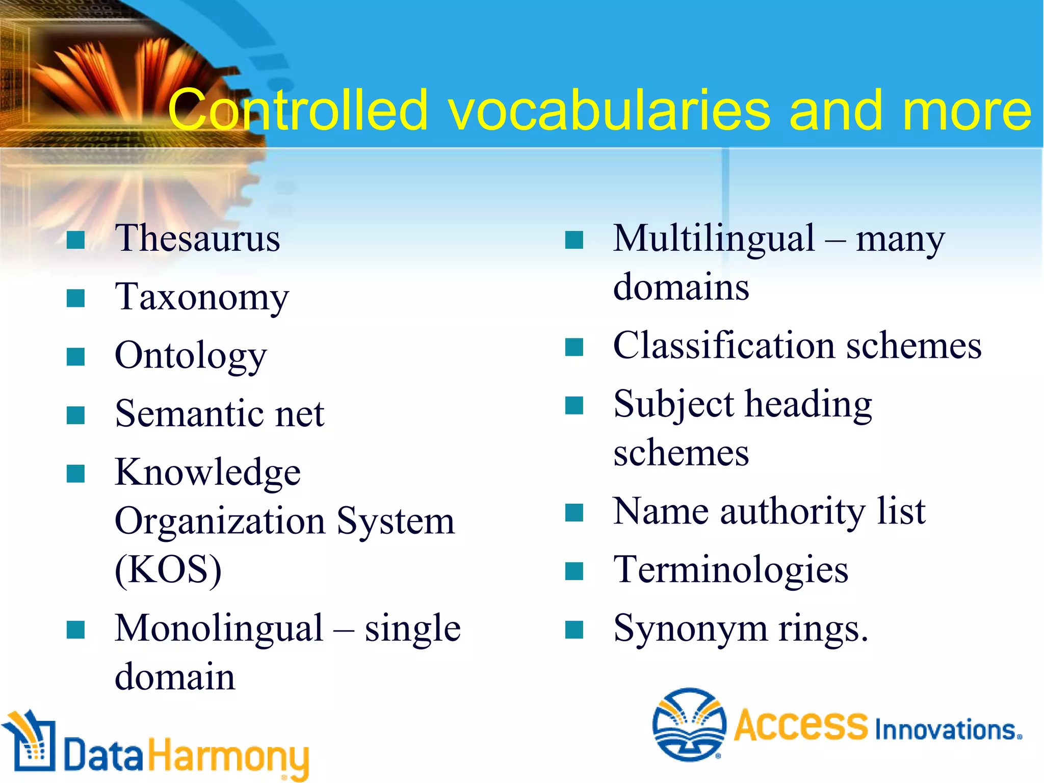 Controlled vocabularies and more










Thesaurus
Taxonomy
Ontology
Semantic net
Knowledge
Organization System
(KOS)
Monolingual – single
domain








Multilingual – many
domains
Classification schemes
Subject heading
schemes
Name authority list
Terminologies
Synonym rings.

 