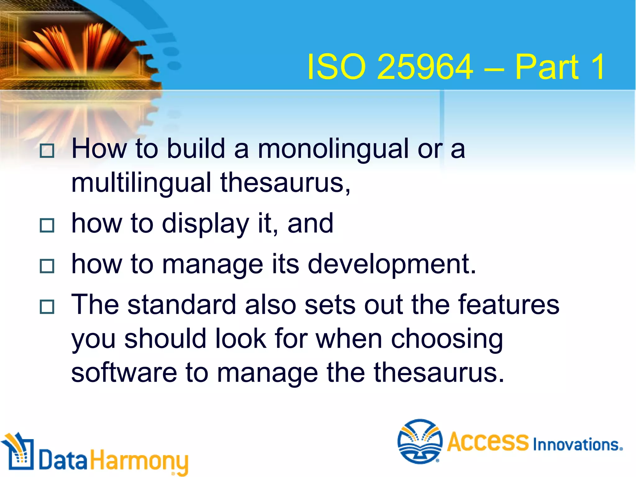 ISO 25964 – Part 1






How to build a monolingual or a
multilingual thesaurus,
how to display it, and
how to manage its development.
The standard also sets out the features
you should look for when choosing
software to manage the thesaurus.

 