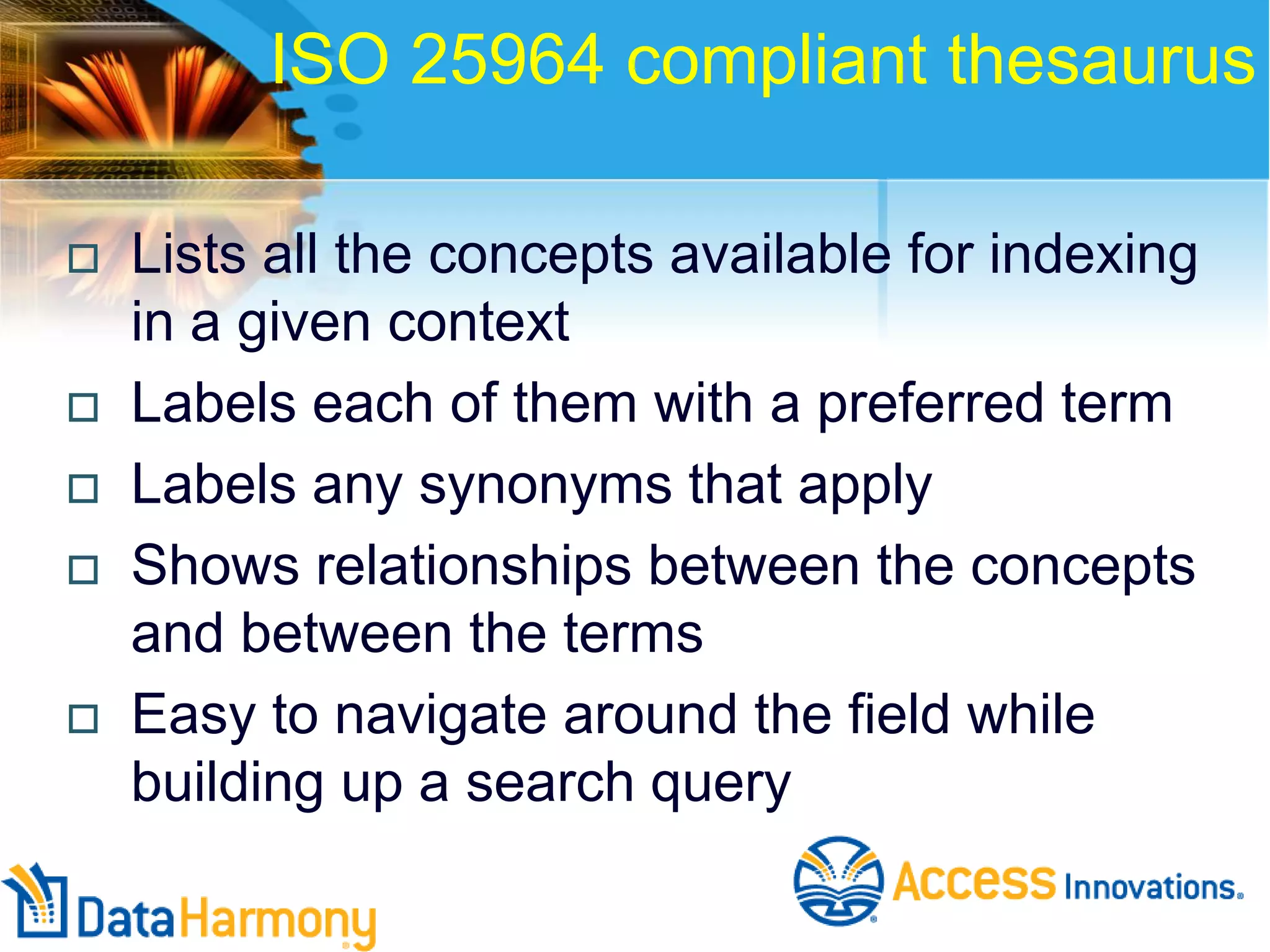 ISO 25964 compliant thesaurus









Lists all the concepts available for indexing
in a given context
Labels each of them with a preferred term
Labels any synonyms that apply
Shows relationships between the concepts
and between the terms
Easy to navigate around the field while
building up a search query

 