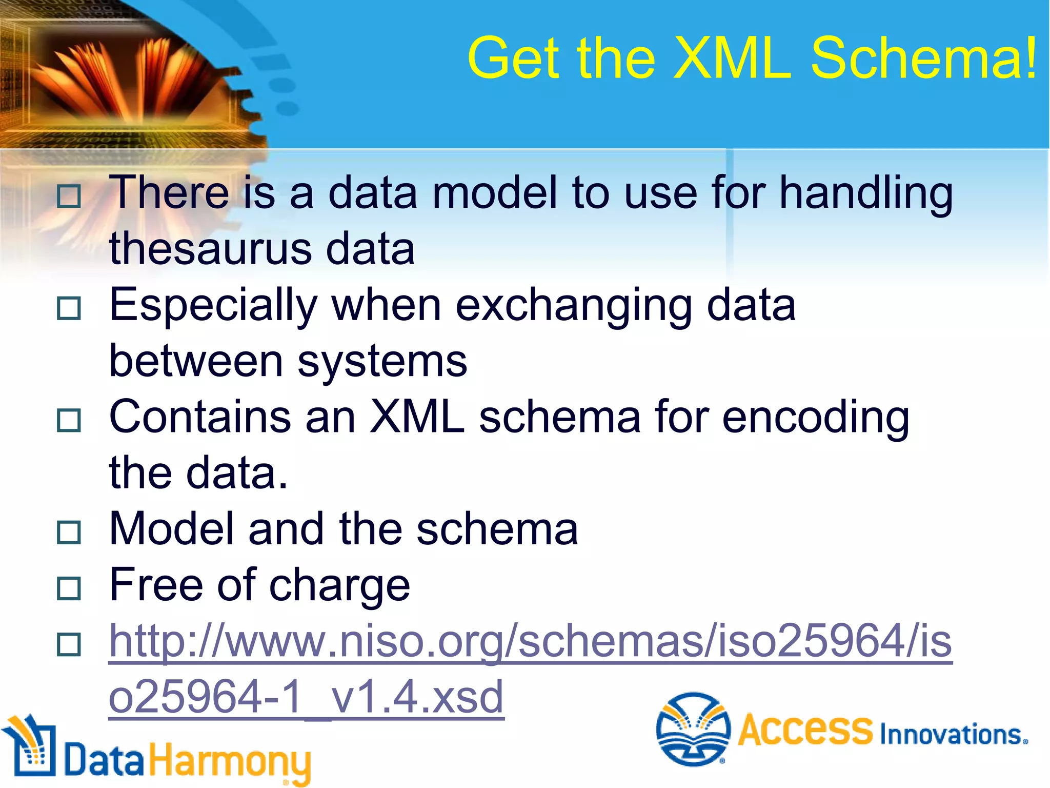 Get the XML Schema!







There is a data model to use for handling
thesaurus data
Especially when exchanging data
between systems
Contains an XML schema for encoding
the data.
Model and the schema
Free of charge
http://www.niso.org/schemas/iso25964/is
o25964-1_v1.4.xsd

 
