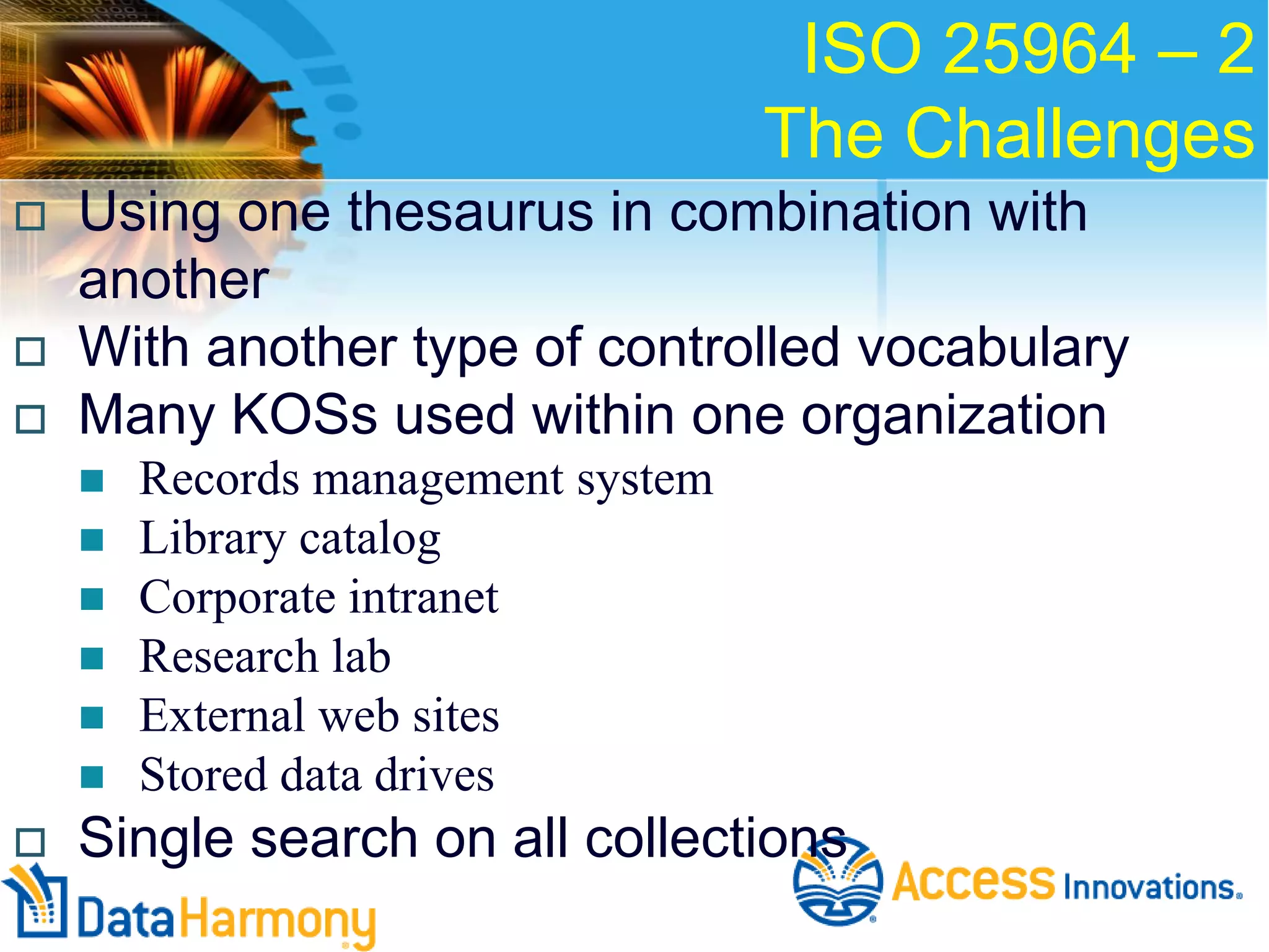 ISO 25964 – 2
The Challenges





Using one thesaurus in combination with
another
With another type of controlled vocabulary
Many KOSs used within one organization










Records management system
Library catalog
Corporate intranet
Research lab
External web sites
Stored data drives

Single search on all collections

 