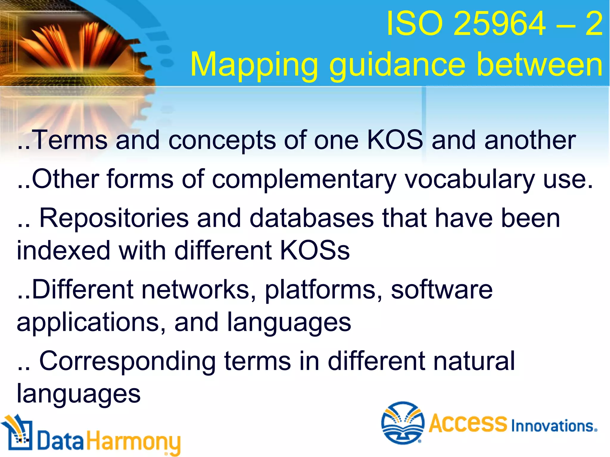 ISO 25964 – 2
Mapping guidance between
..Terms and concepts of one KOS and another
..Other forms of complementary vocabulary use.
.. Repositories and databases that have been
indexed with different KOSs
..Different networks, platforms, software
applications, and languages
.. Corresponding terms in different natural
languages
..

 