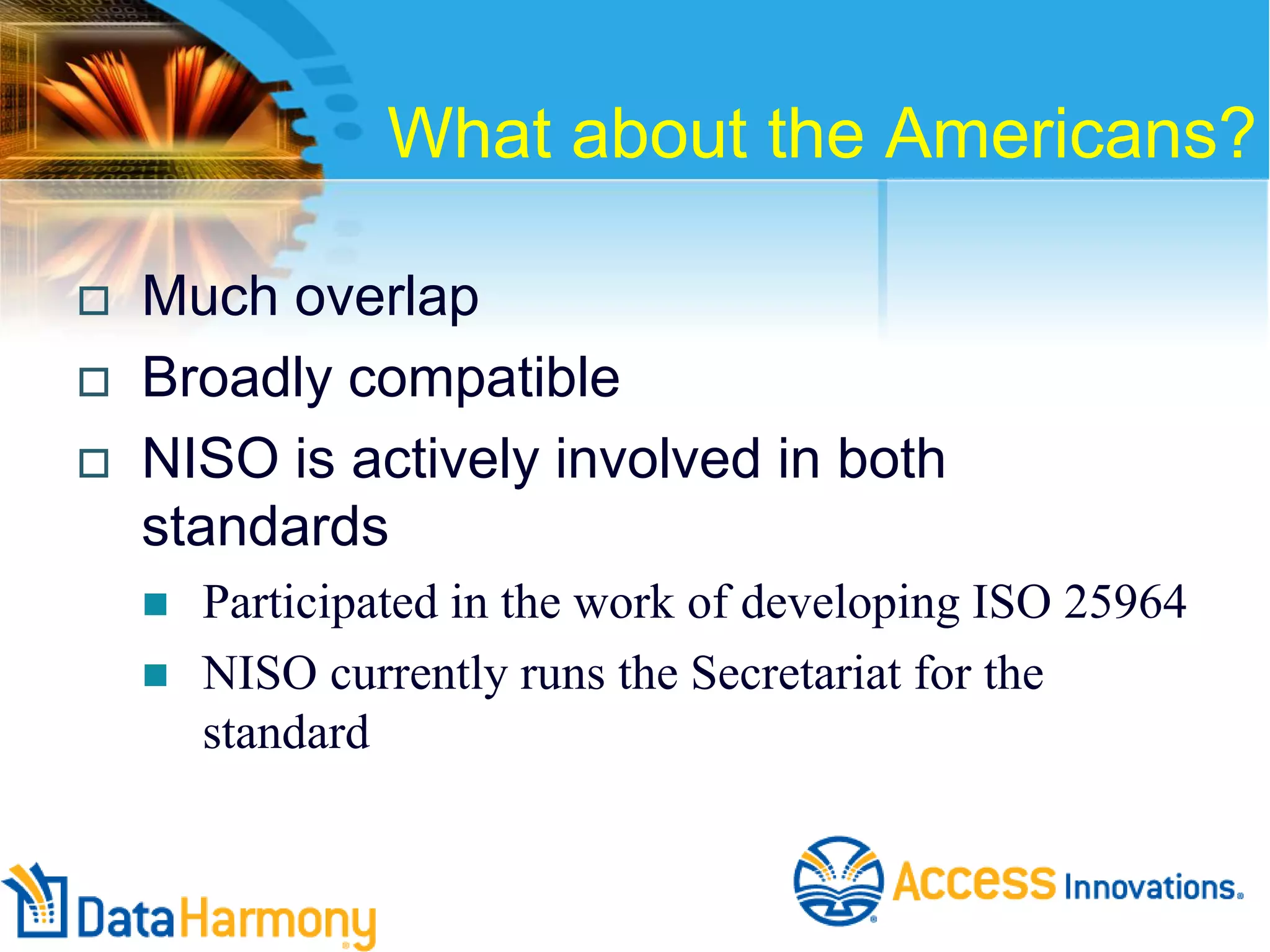What about the Americans?




Much overlap
Broadly compatible
NISO is actively involved in both
standards



Participated in the work of developing ISO 25964
NISO currently runs the Secretariat for the
standard

 