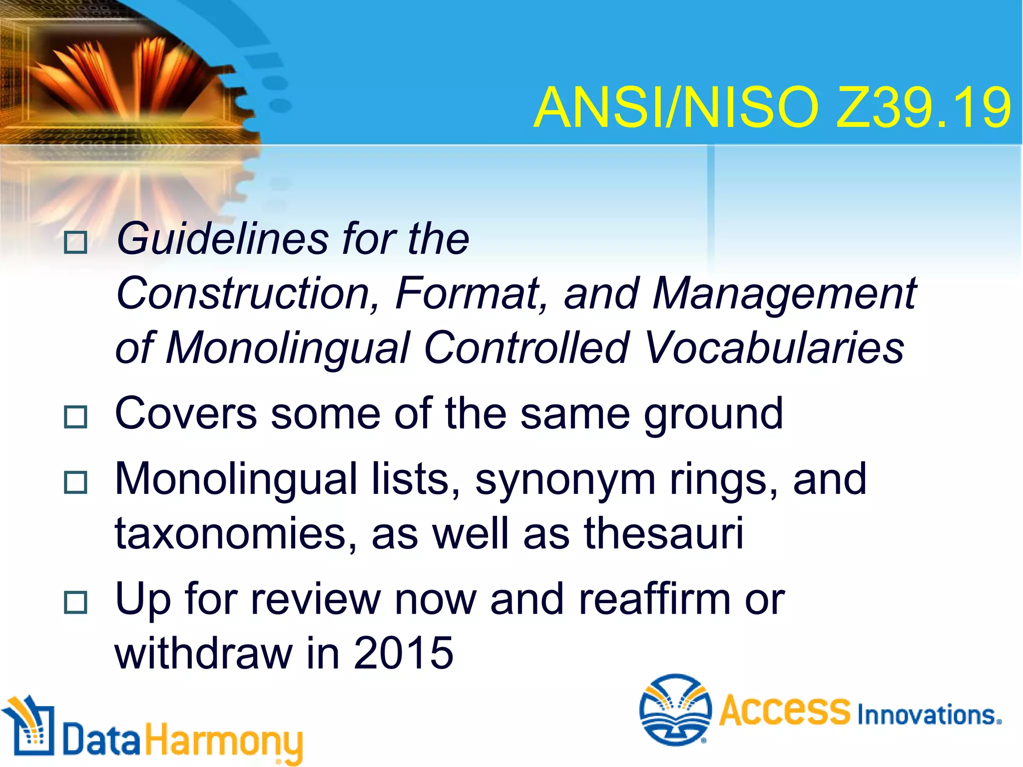 ANSI/NISO Z39.19







Guidelines for the
Construction, Format, and Management
of Monolingual Controlled Vocabularies
Covers some of the same ground
Monolingual lists, synonym rings, and
taxonomies, as well as thesauri
Up for review now and reaffirm or
withdraw in 2015

 